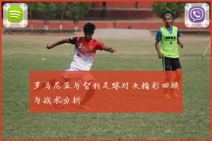 罗马尼亚与智利足球对决精彩回顾与战术分析