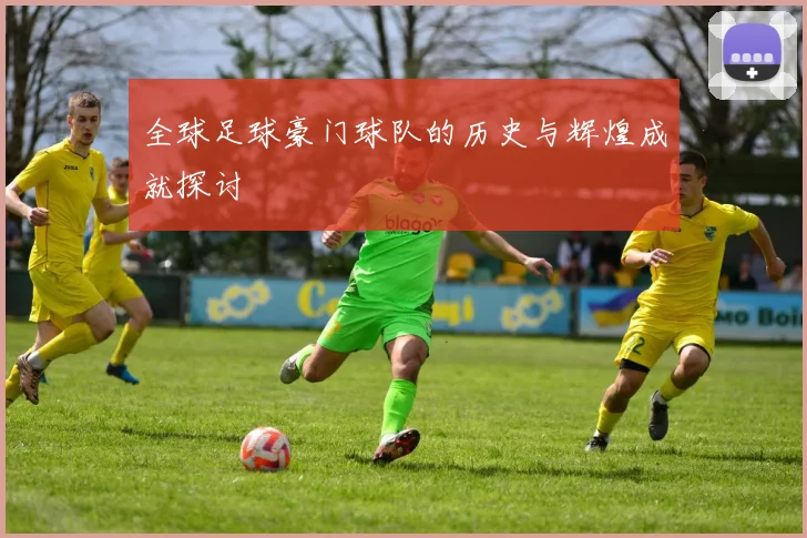 全球足球豪门球队的历史与辉煌成就探讨