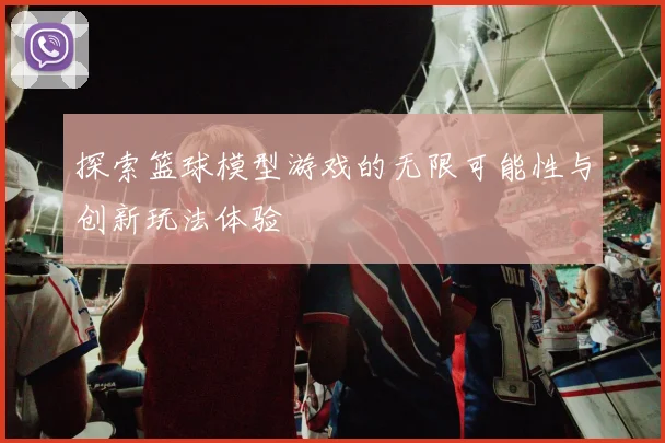 探索篮球模型游戏的无限可能性与创新玩法体验