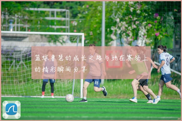 篮球鲁慧的成长之路与她在赛场上的精彩瞬间分享